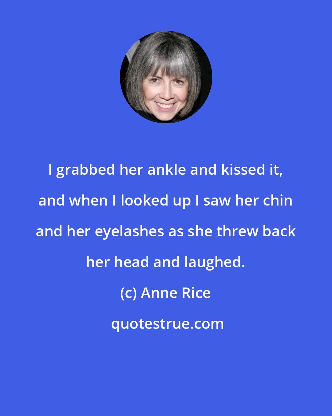Anne Rice: I grabbed her ankle and kissed it, and when I looked up I saw her chin and her eyelashes as she threw back her head and laughed.