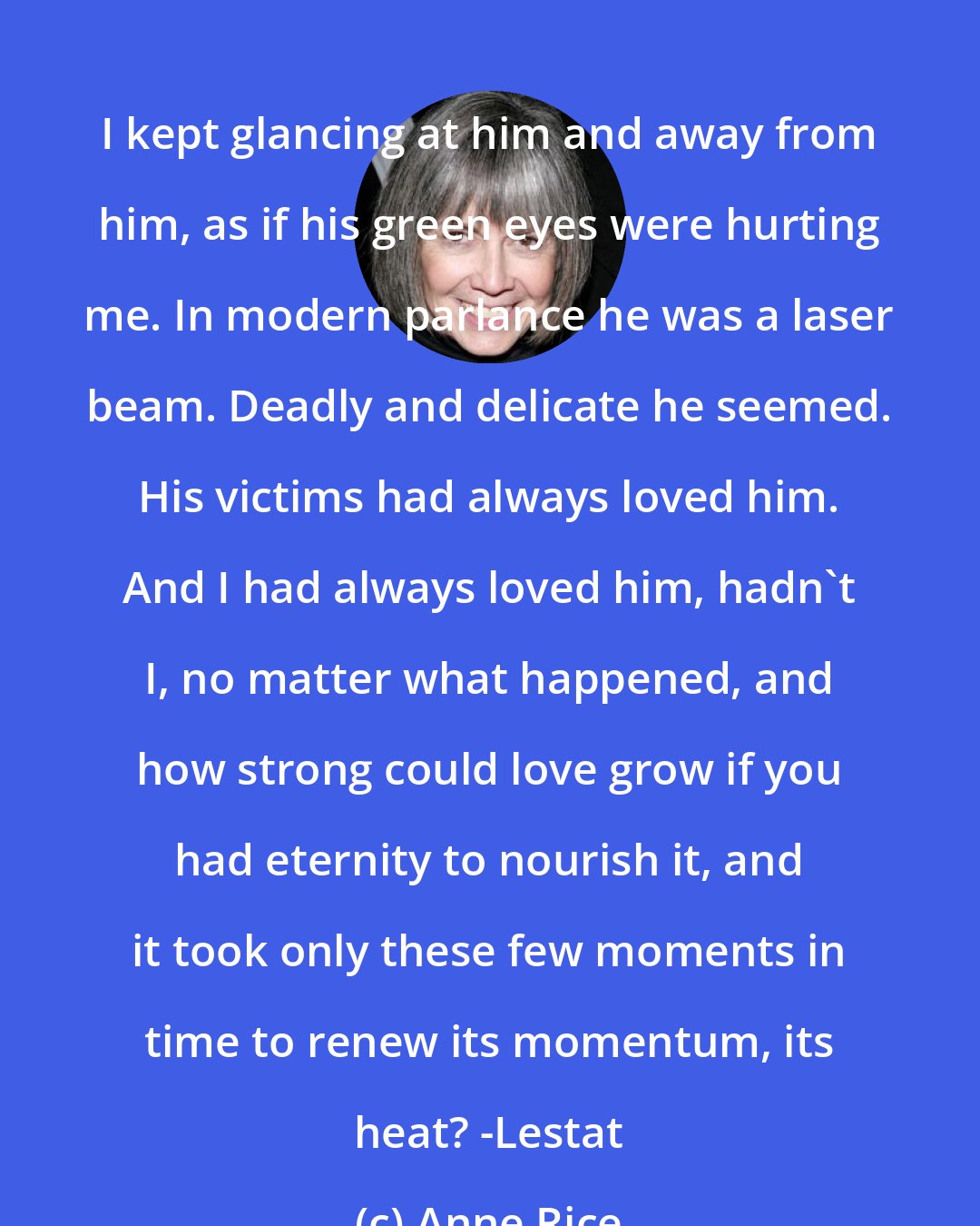 Anne Rice: I kept glancing at him and away from him, as if his green eyes were hurting me. In modern parlance he was a laser beam. Deadly and delicate he seemed. His victims had always loved him. And I had always loved him, hadn't I, no matter what happened, and how strong could love grow if you had eternity to nourish it, and it took only these few moments in time to renew its momentum, its heat? -Lestat