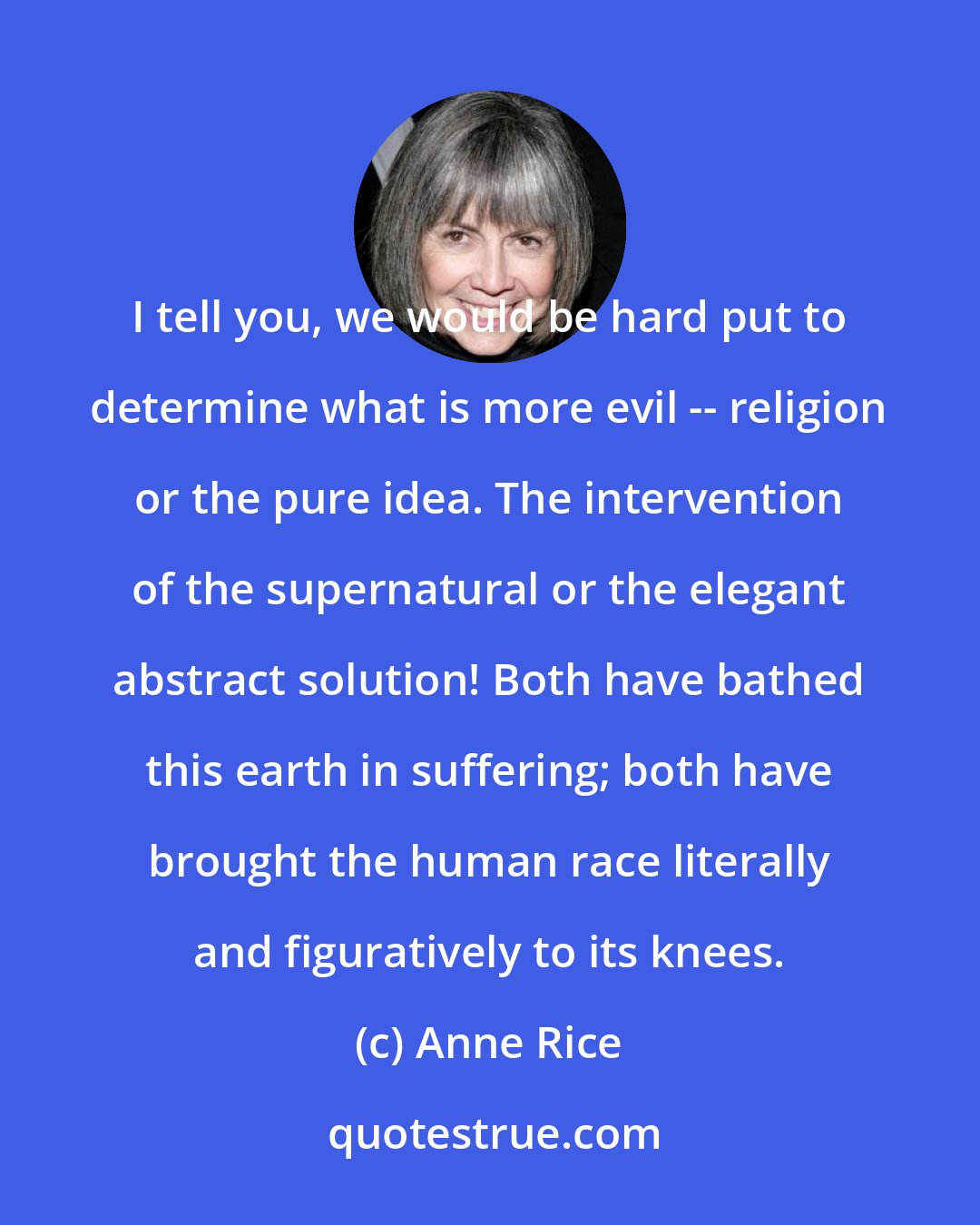 Anne Rice: I tell you, we would be hard put to determine what is more evil -- religion or the pure idea. The intervention of the supernatural or the elegant abstract solution! Both have bathed this earth in suffering; both have brought the human race literally and figuratively to its knees.