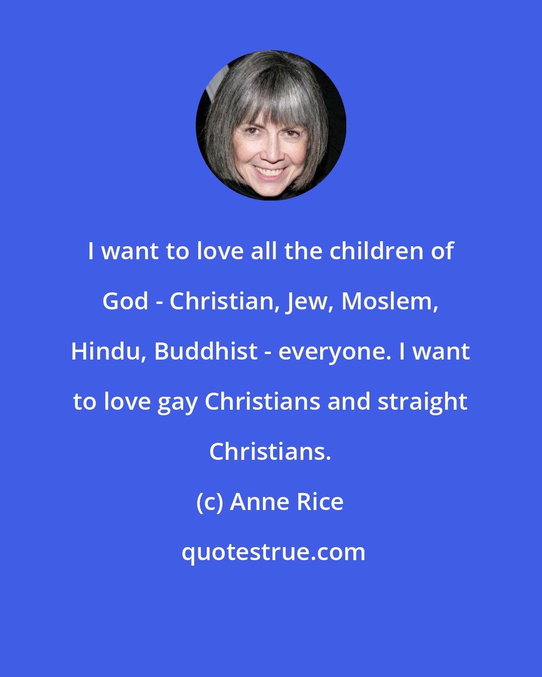 Anne Rice: I want to love all the children of God - Christian, Jew, Moslem, Hindu, Buddhist - everyone. I want to love gay Christians and straight Christians.