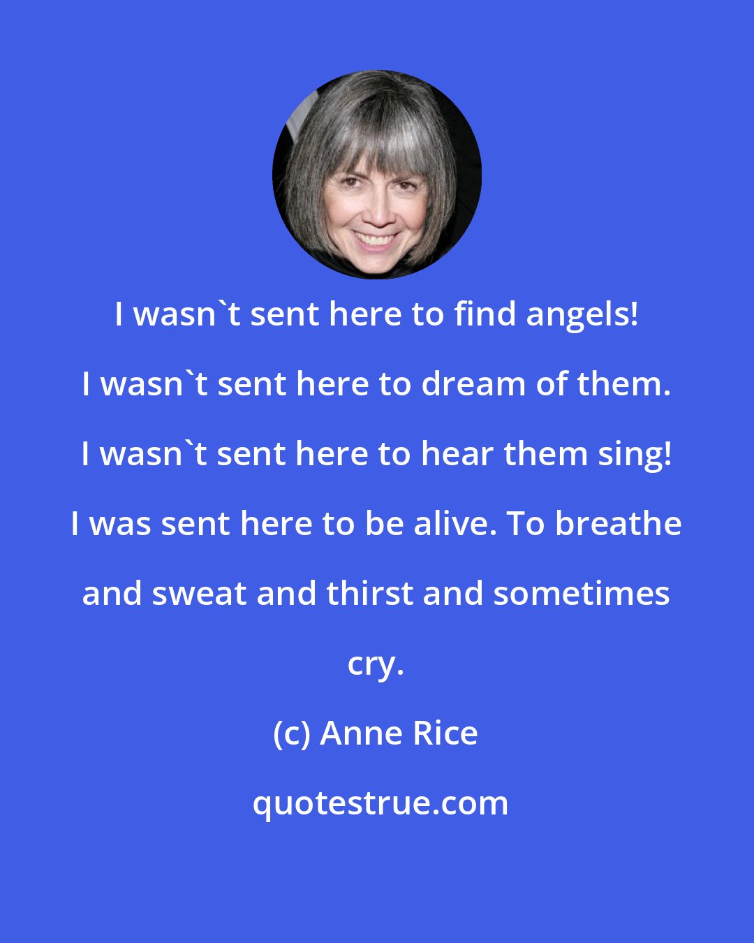 Anne Rice: I wasn't sent here to find angels! I wasn't sent here to dream of them. I wasn't sent here to hear them sing! I was sent here to be alive. To breathe and sweat and thirst and sometimes cry.