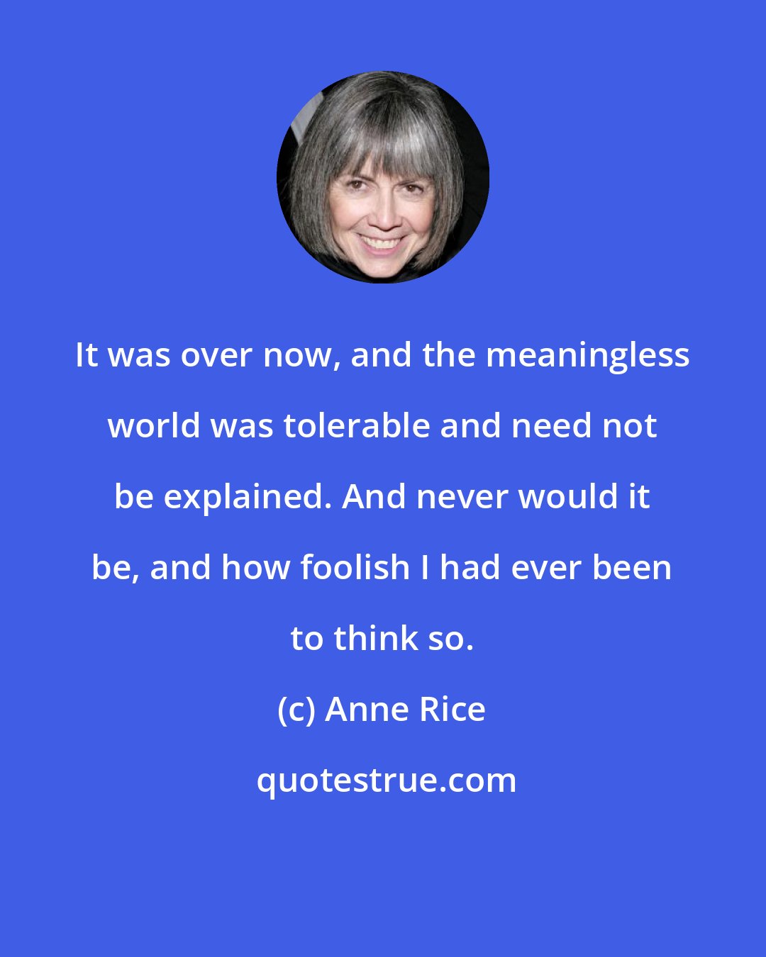 Anne Rice: It was over now, and the meaningless world was tolerable and need not be explained. And never would it be, and how foolish I had ever been to think so.