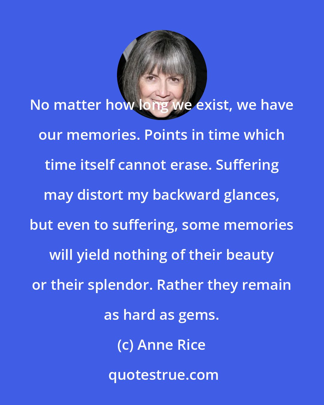 Anne Rice: No matter how long we exist, we have our memories. Points in time which time itself cannot erase. Suffering may distort my backward glances, but even to suffering, some memories will yield nothing of their beauty or their splendor. Rather they remain as hard as gems.