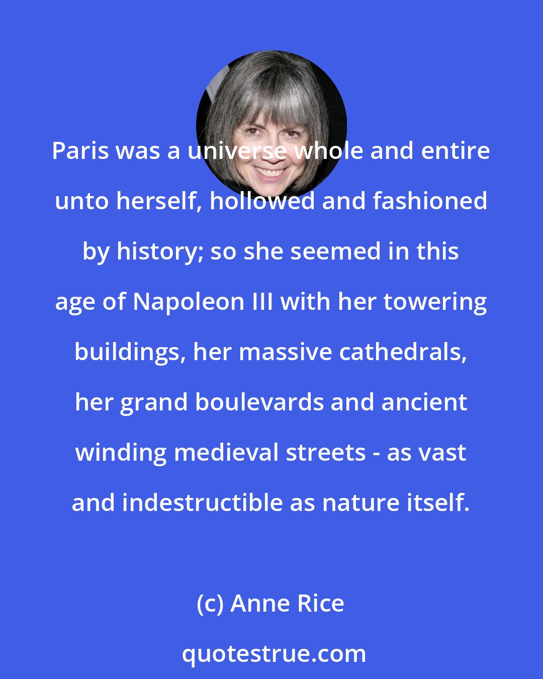 Anne Rice: Paris was a universe whole and entire unto herself, hollowed and fashioned by history; so she seemed in this age of Napoleon III with her towering buildings, her massive cathedrals, her grand boulevards and ancient winding medieval streets - as vast and indestructible as nature itself.