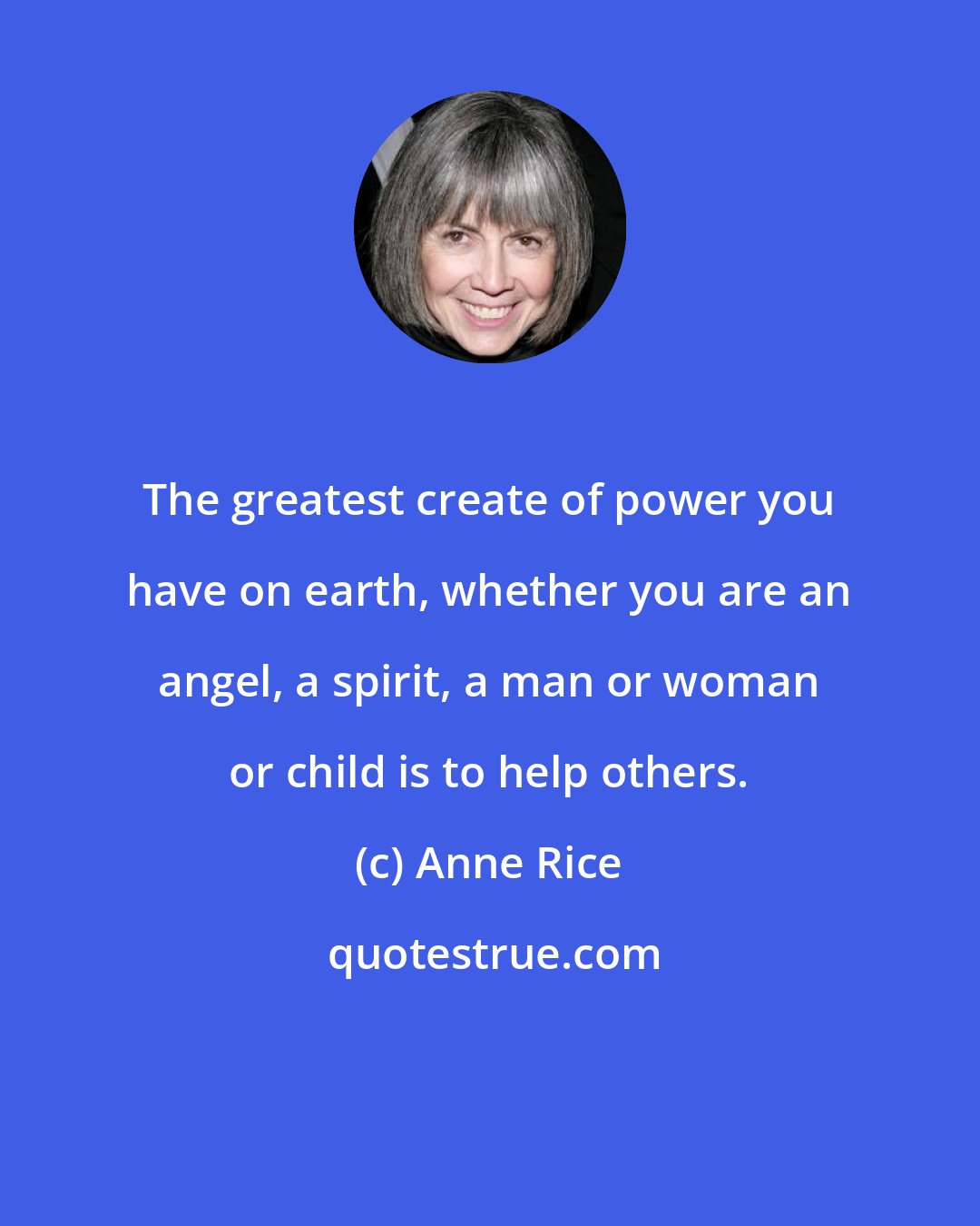 Anne Rice: The greatest create of power you have on earth, whether you are an angel, a spirit, a man or woman or child is to help others.