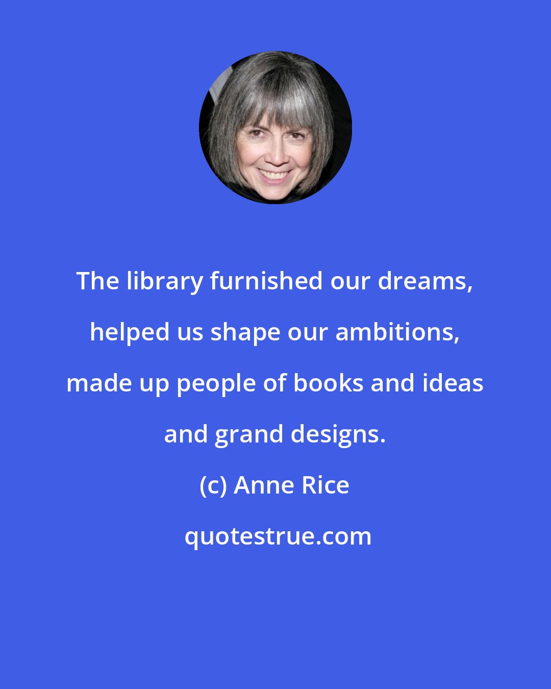 Anne Rice: The library furnished our dreams, helped us shape our ambitions, made up people of books and ideas and grand designs.