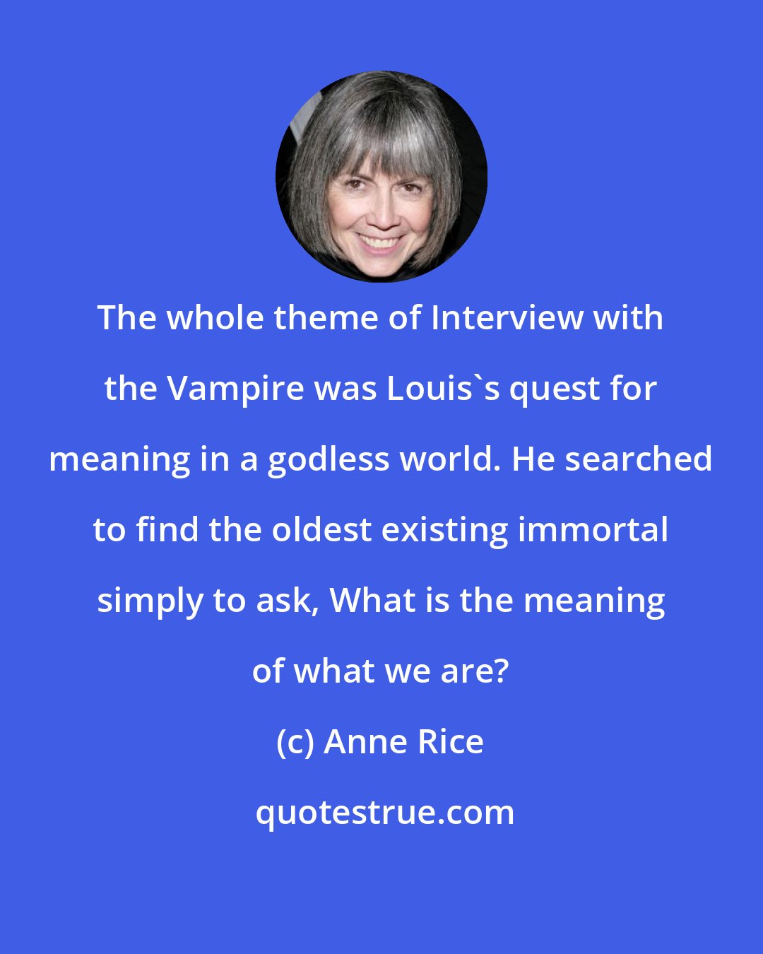 Anne Rice: The whole theme of Interview with the Vampire was Louis's quest for meaning in a godless world. He searched to find the oldest existing immortal simply to ask, What is the meaning of what we are?