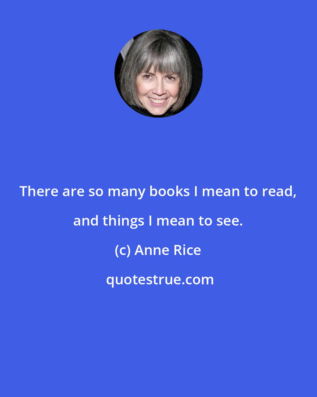 Anne Rice: There are so many books I mean to read, and things I mean to see.