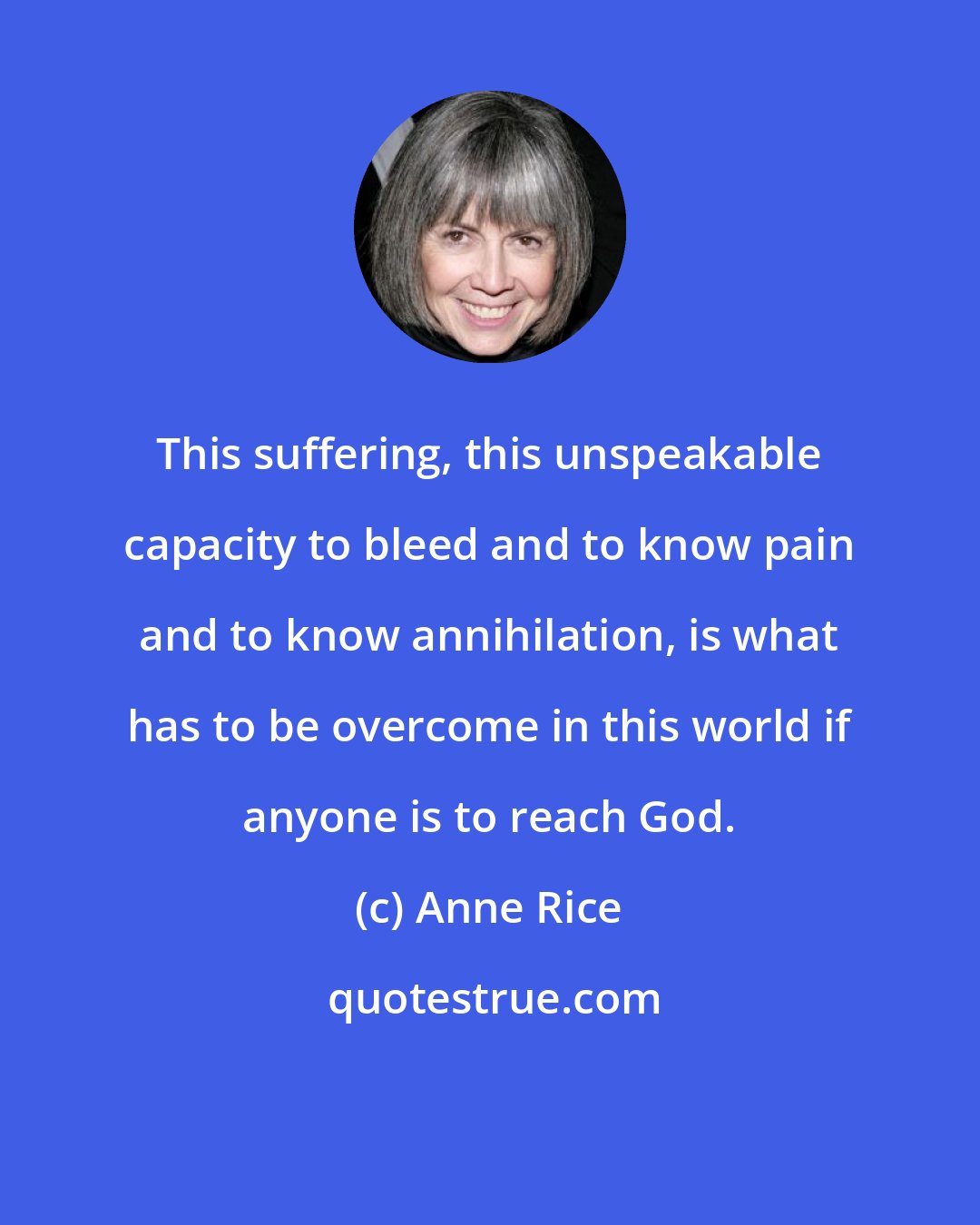 Anne Rice: This suffering, this unspeakable capacity to bleed and to know pain and to know annihilation, is what has to be overcome in this world if anyone is to reach God.