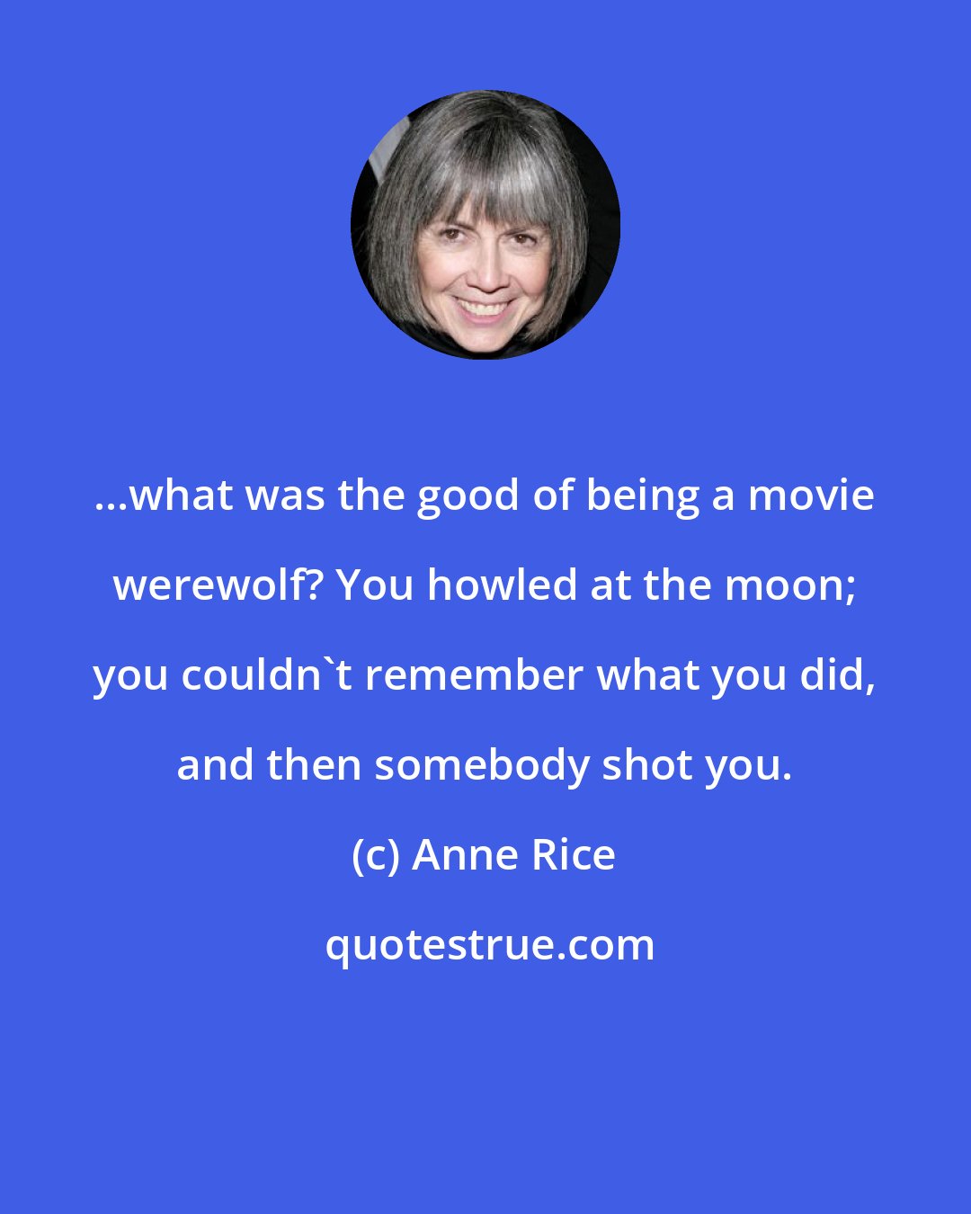 Anne Rice: ...what was the good of being a movie werewolf? You howled at the moon; you couldn't remember what you did, and then somebody shot you.