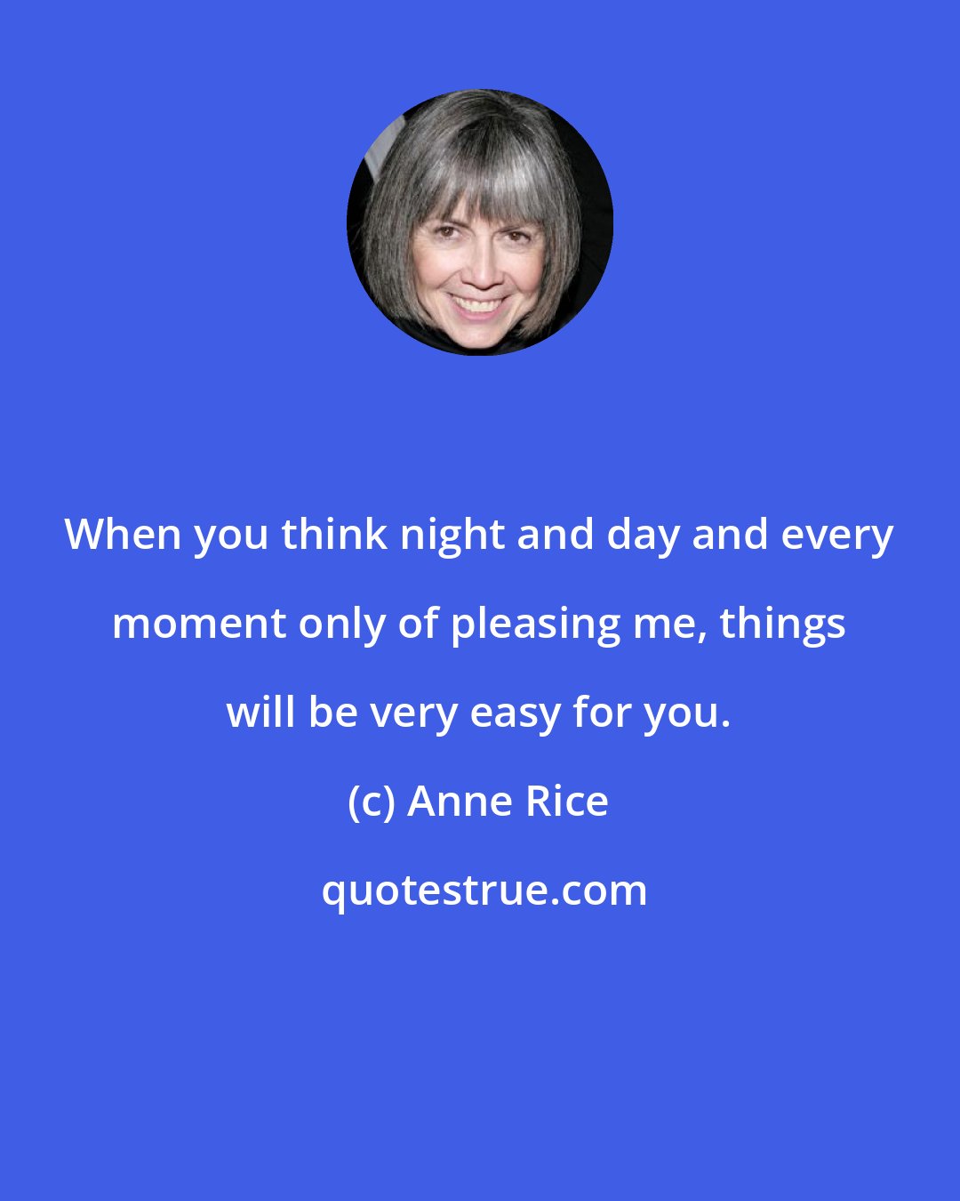 Anne Rice: When you think night and day and every moment only of pleasing me, things will be very easy for you.