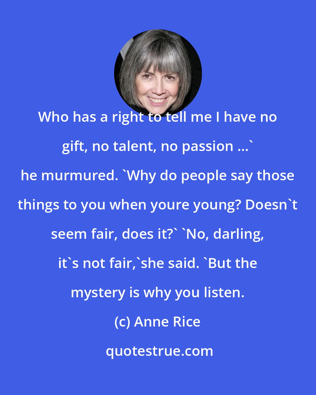 Anne Rice: Who has a right to tell me I have no gift, no talent, no passion ...' he murmured. 'Why do people say those things to you when youre young? Doesn't seem fair, does it?' 'No, darling, it's not fair,'she said. 'But the mystery is why you listen.