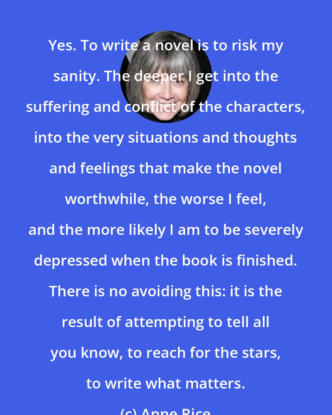 Anne Rice: Yes. To write a novel is to risk my sanity. The deeper I get into the suffering and conflict of the characters, into the very situations and thoughts and feelings that make the novel worthwhile, the worse I feel, and the more likely I am to be severely depressed when the book is finished. There is no avoiding this: it is the result of attempting to tell all you know, to reach for the stars, to write what matters.