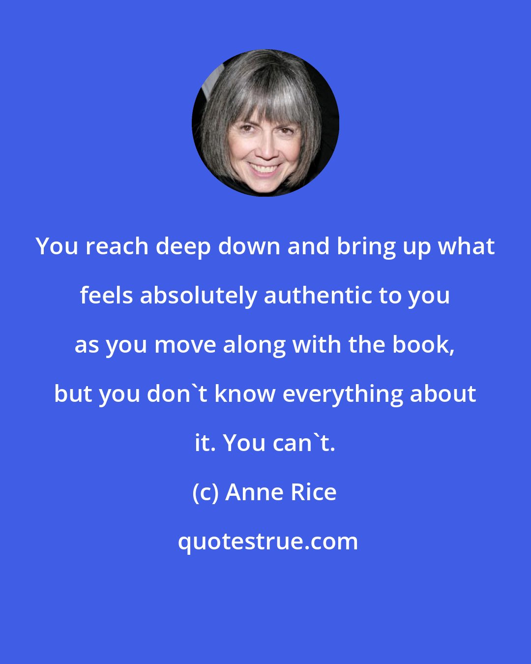 Anne Rice: You reach deep down and bring up what feels absolutely authentic to you as you move along with the book, but you don't know everything about it. You can't.