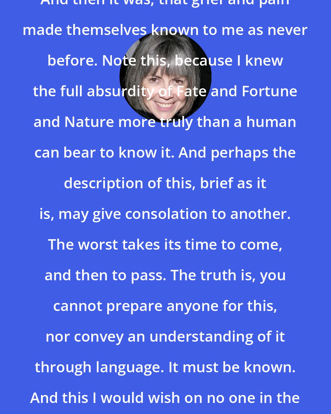 Anne Rice: And then it was, that grief and pain made themselves known to me as never before. Note this, because I knew the full absurdity of Fate and Fortune and Nature more truly than a human can bear to know it. And perhaps the description of this, brief as it is, may give consolation to another. The worst takes its time to come, and then to pass. The truth is, you cannot prepare anyone for this, nor convey an understanding of it through language. It must be known. And this I would wish on no one in the world.