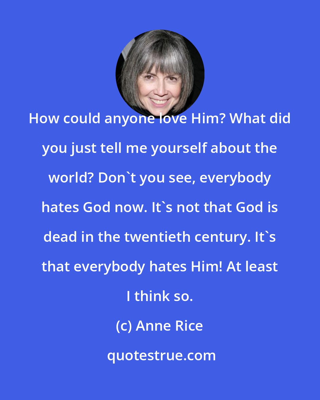 Anne Rice: How could anyone love Him? What did you just tell me yourself about the world? Don't you see, everybody hates God now. It's not that God is dead in the twentieth century. It's that everybody hates Him! At least I think so.