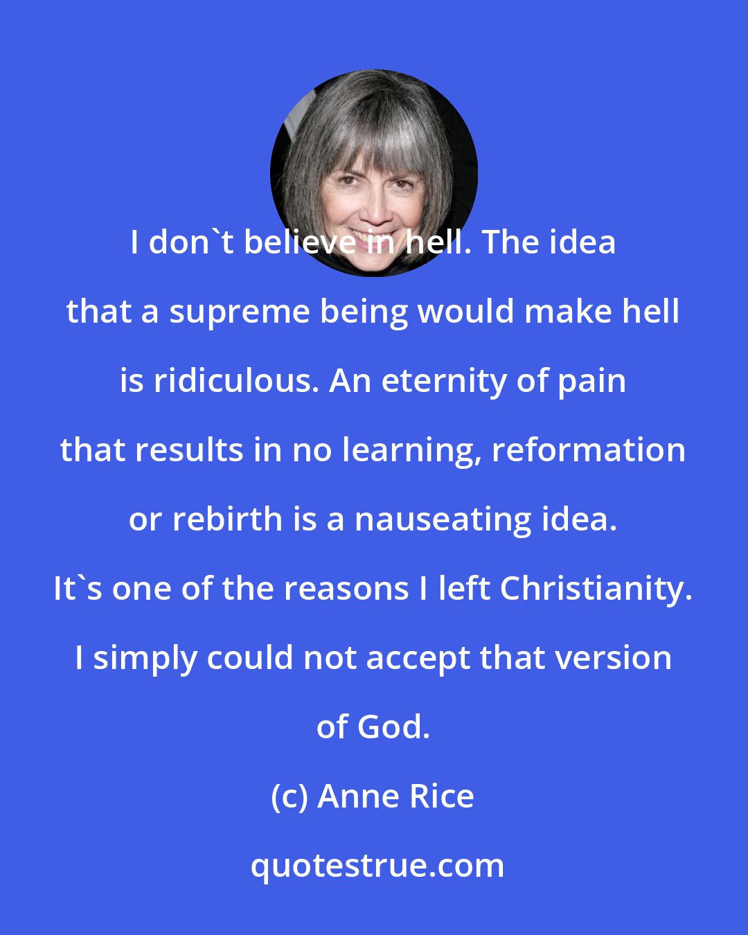 Anne Rice: I don't believe in hell. The idea that a supreme being would make hell is ridiculous. An eternity of pain that results in no learning, reformation or rebirth is a nauseating idea. It's one of the reasons I left Christianity. I simply could not accept that version of God.