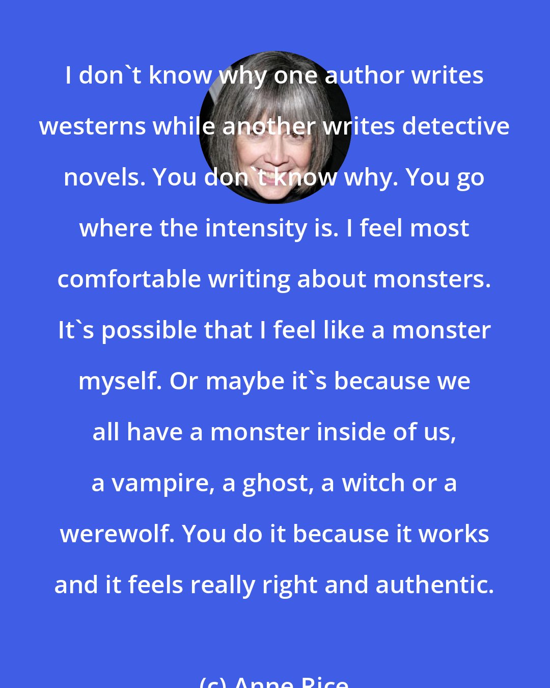 Anne Rice: I don't know why one author writes westerns while another writes detective novels. You don't know why. You go where the intensity is. I feel most comfortable writing about monsters. It's possible that I feel like a monster myself. Or maybe it's because we all have a monster inside of us, a vampire, a ghost, a witch or a werewolf. You do it because it works and it feels really right and authentic.