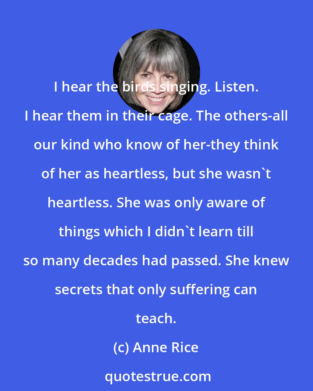 Anne Rice: I hear the birds singing. Listen. I hear them in their cage. The others-all our kind who know of her-they think of her as heartless, but she wasn't heartless. She was only aware of things which I didn't learn till so many decades had passed. She knew secrets that only suffering can teach.