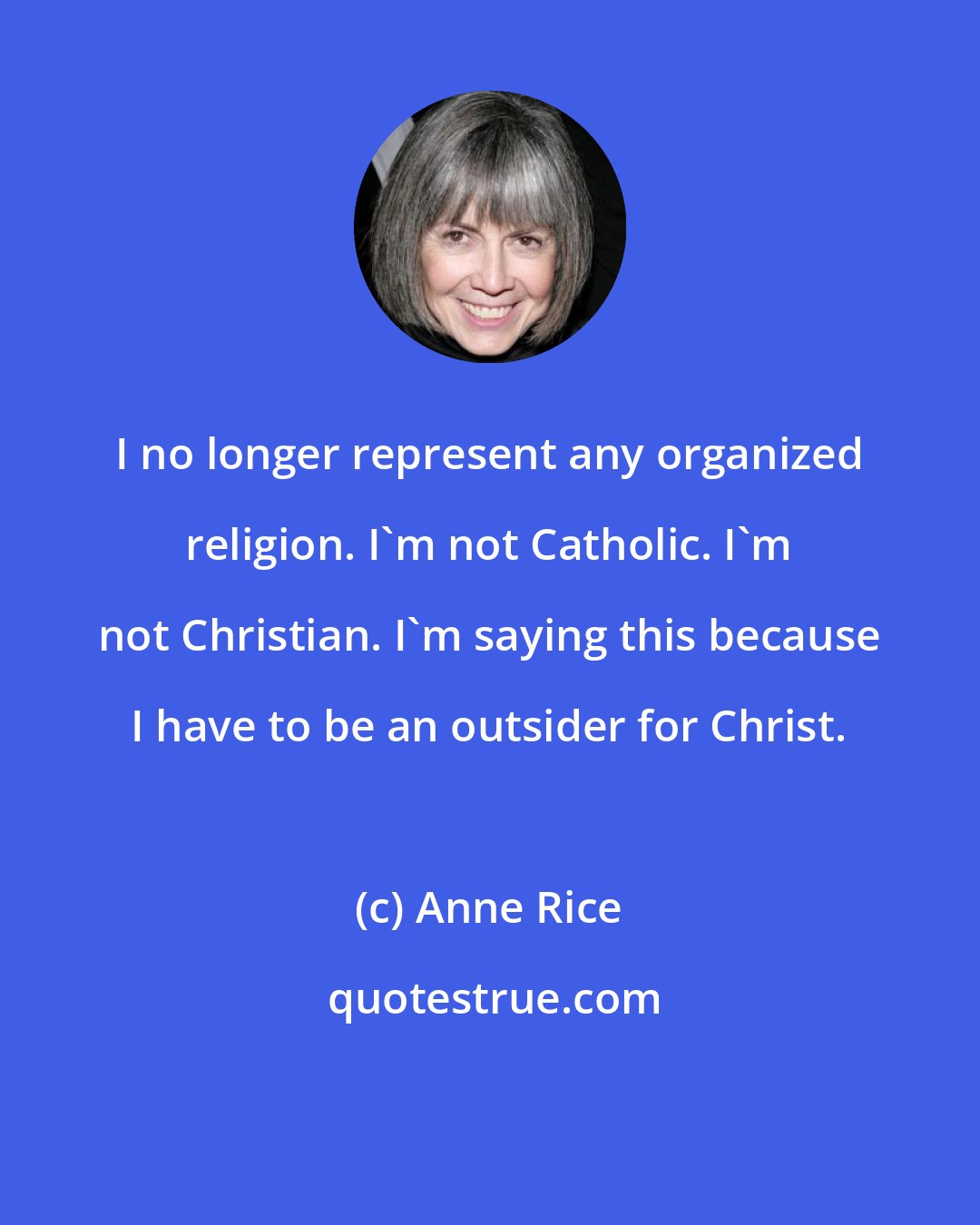 Anne Rice: I no longer represent any organized religion. I'm not Catholic. I'm not Christian. I'm saying this because I have to be an outsider for Christ.