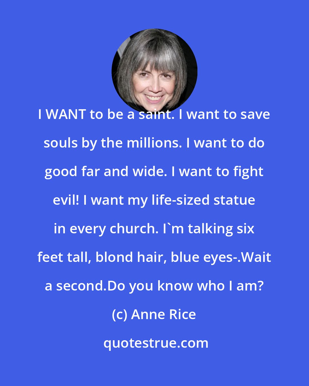 Anne Rice: I WANT to be a saint. I want to save souls by the millions. I want to do good far and wide. I want to fight evil! I want my life-sized statue in every church. I'm talking six feet tall, blond hair, blue eyes-.Wait a second.Do you know who I am?