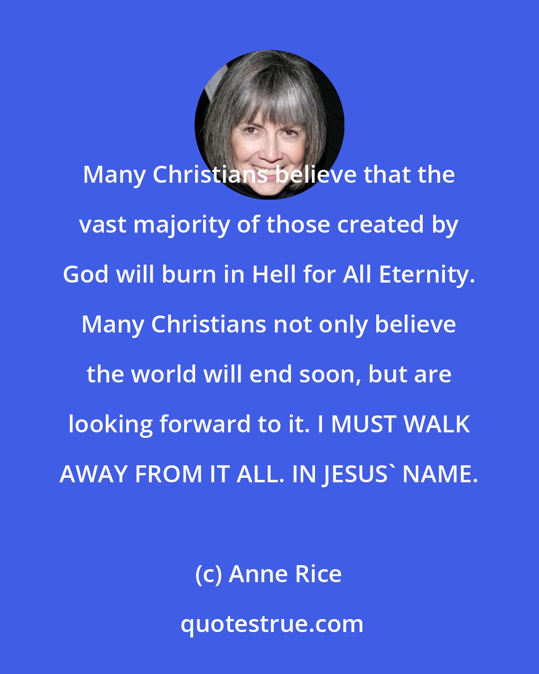 Anne Rice: Many Christians believe that the vast majority of those created by God will burn in Hell for All Eternity. Many Christians not only believe the world will end soon, but are looking forward to it. I MUST WALK AWAY FROM IT ALL. IN JESUS' NAME.