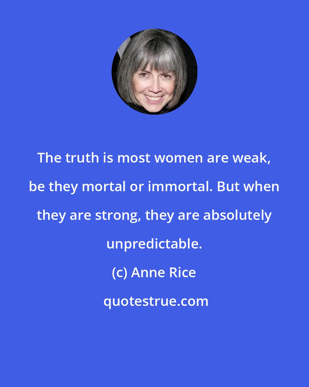 Anne Rice: The truth is most women are weak, be they mortal or immortal. But when they are strong, they are absolutely unpredictable.