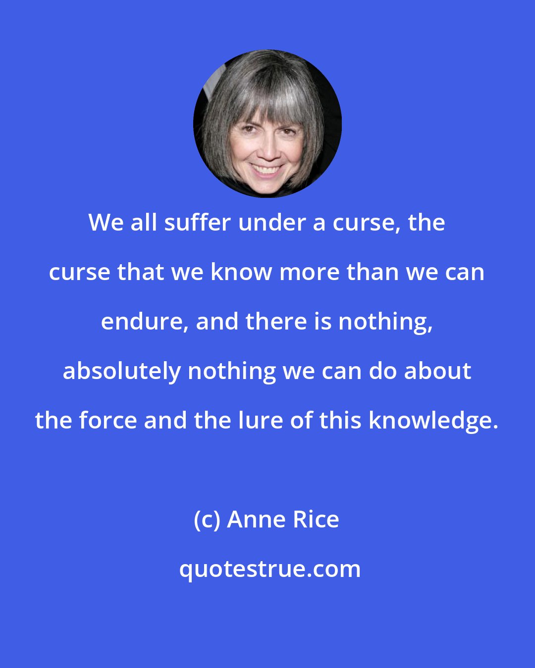 Anne Rice: We all suffer under a curse, the curse that we know more than we can endure, and there is nothing, absolutely nothing we can do about the force and the lure of this knowledge.