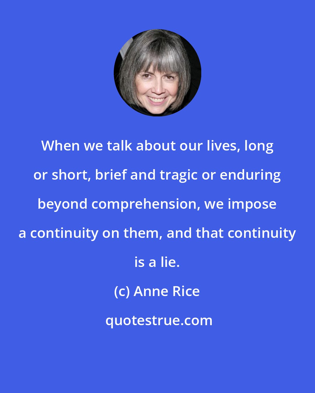 Anne Rice: When we talk about our lives, long or short, brief and tragic or enduring beyond comprehension, we impose a continuity on them, and that continuity is a lie.