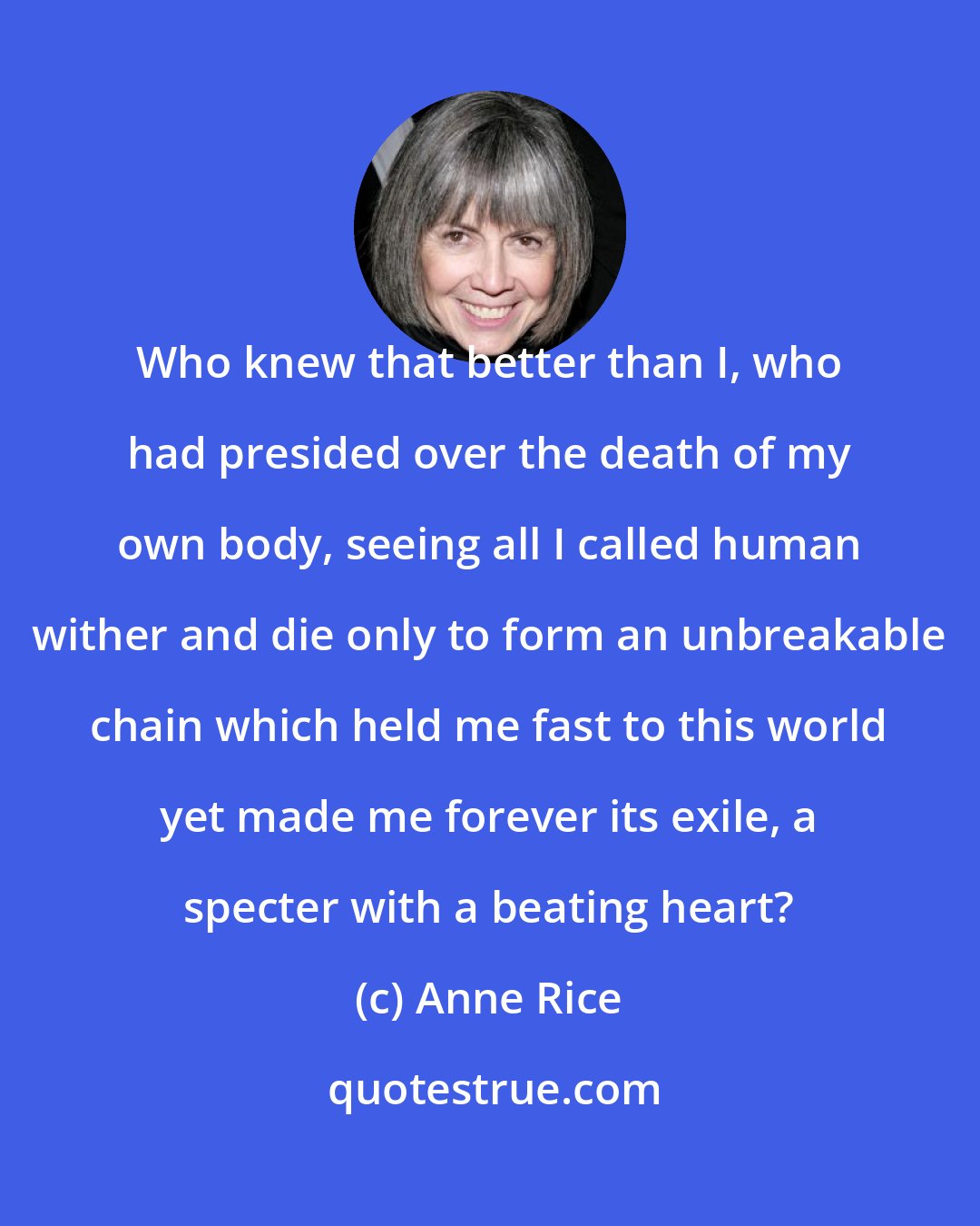 Anne Rice: Who knew that better than I, who had presided over the death of my own body, seeing all I called human wither and die only to form an unbreakable chain which held me fast to this world yet made me forever its exile, a specter with a beating heart?