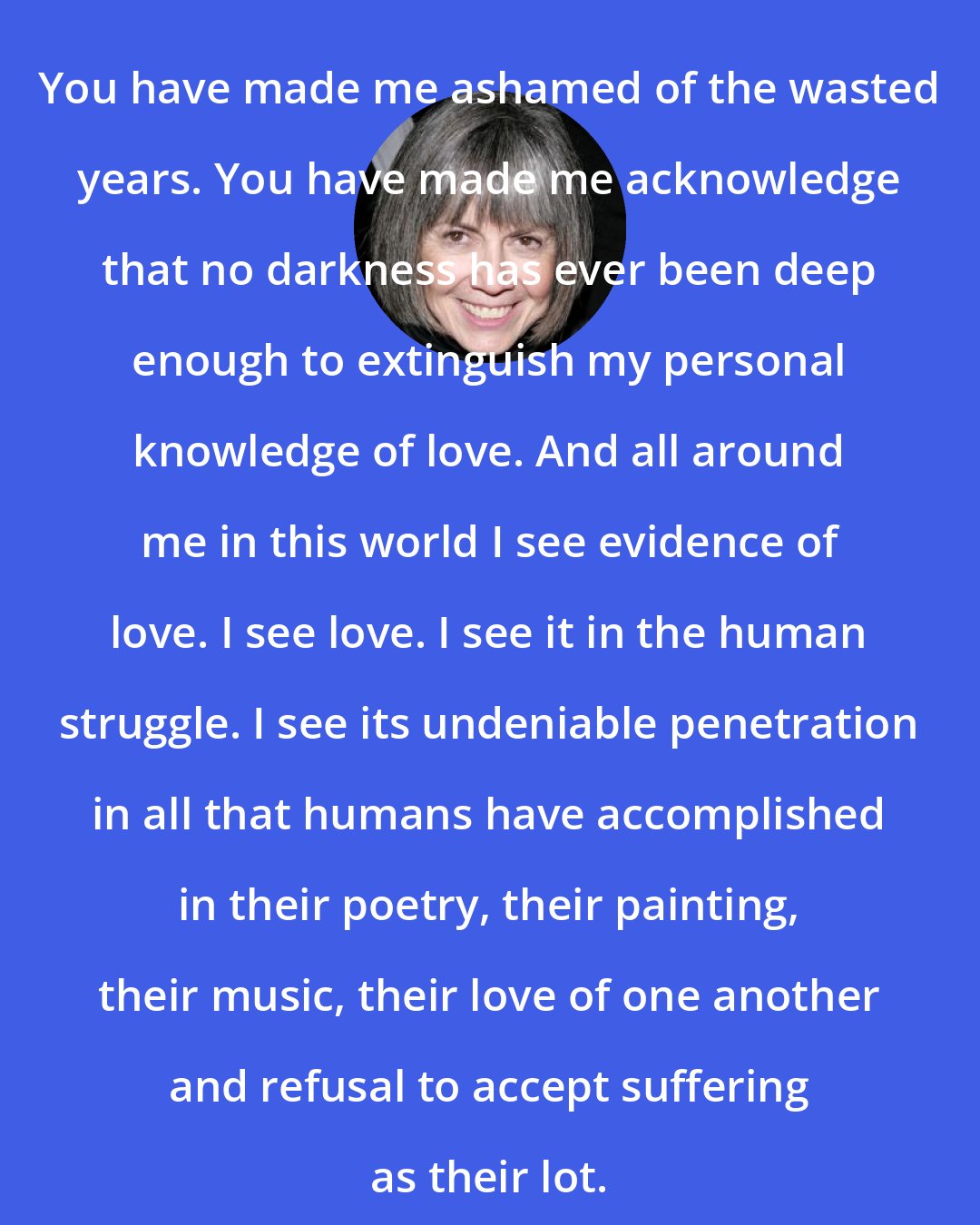 Anne Rice: You have made me ashamed of the wasted years. You have made me acknowledge that no darkness has ever been deep enough to extinguish my personal knowledge of love. And all around me in this world I see evidence of love. I see love. I see it in the human struggle. I see its undeniable penetration in all that humans have accomplished in their poetry, their painting, their music, their love of one another and refusal to accept suffering as their lot.