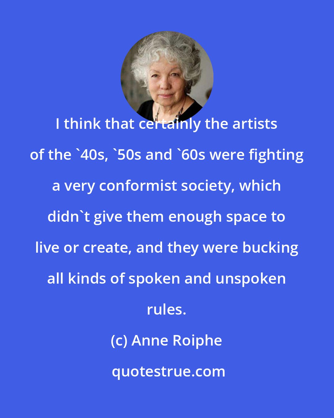 Anne Roiphe: I think that certainly the artists of the '40s, '50s and '60s were fighting a very conformist society, which didn't give them enough space to live or create, and they were bucking all kinds of spoken and unspoken rules.