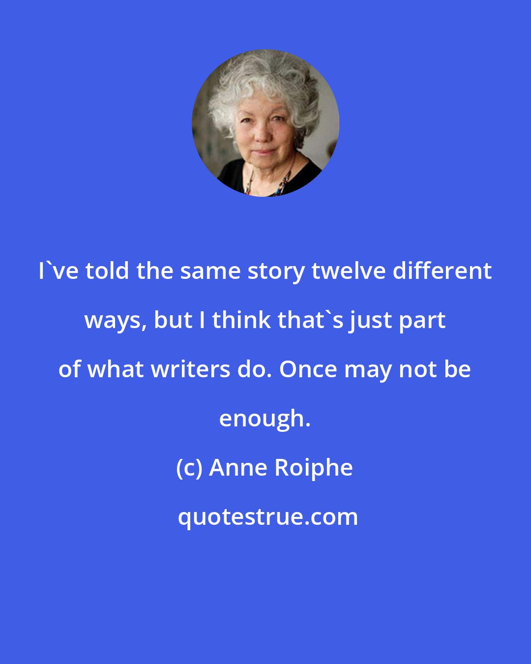 Anne Roiphe: I've told the same story twelve different ways, but I think that's just part of what writers do. Once may not be enough.