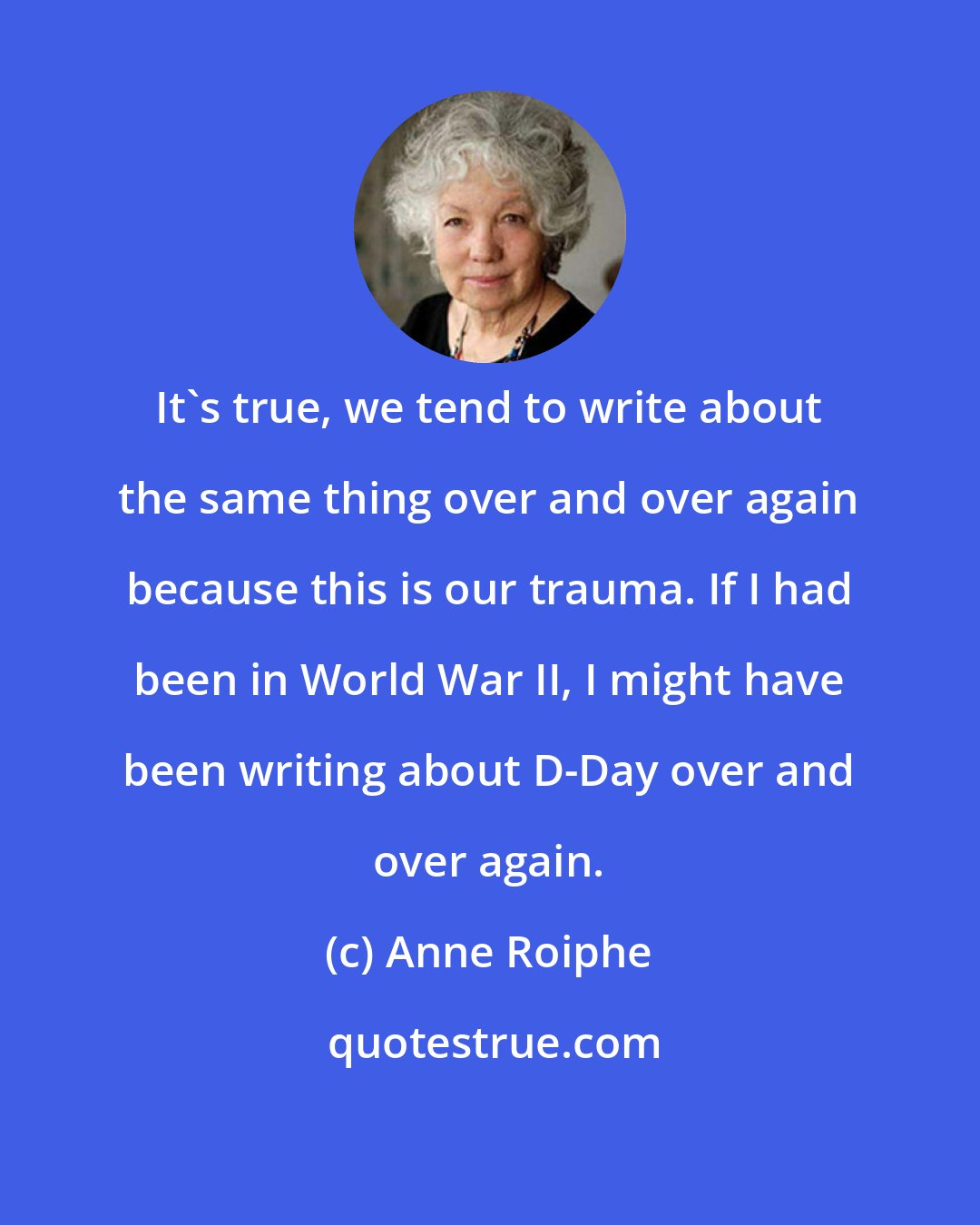 Anne Roiphe: It's true, we tend to write about the same thing over and over again because this is our trauma. If I had been in World War II, I might have been writing about D-Day over and over again.