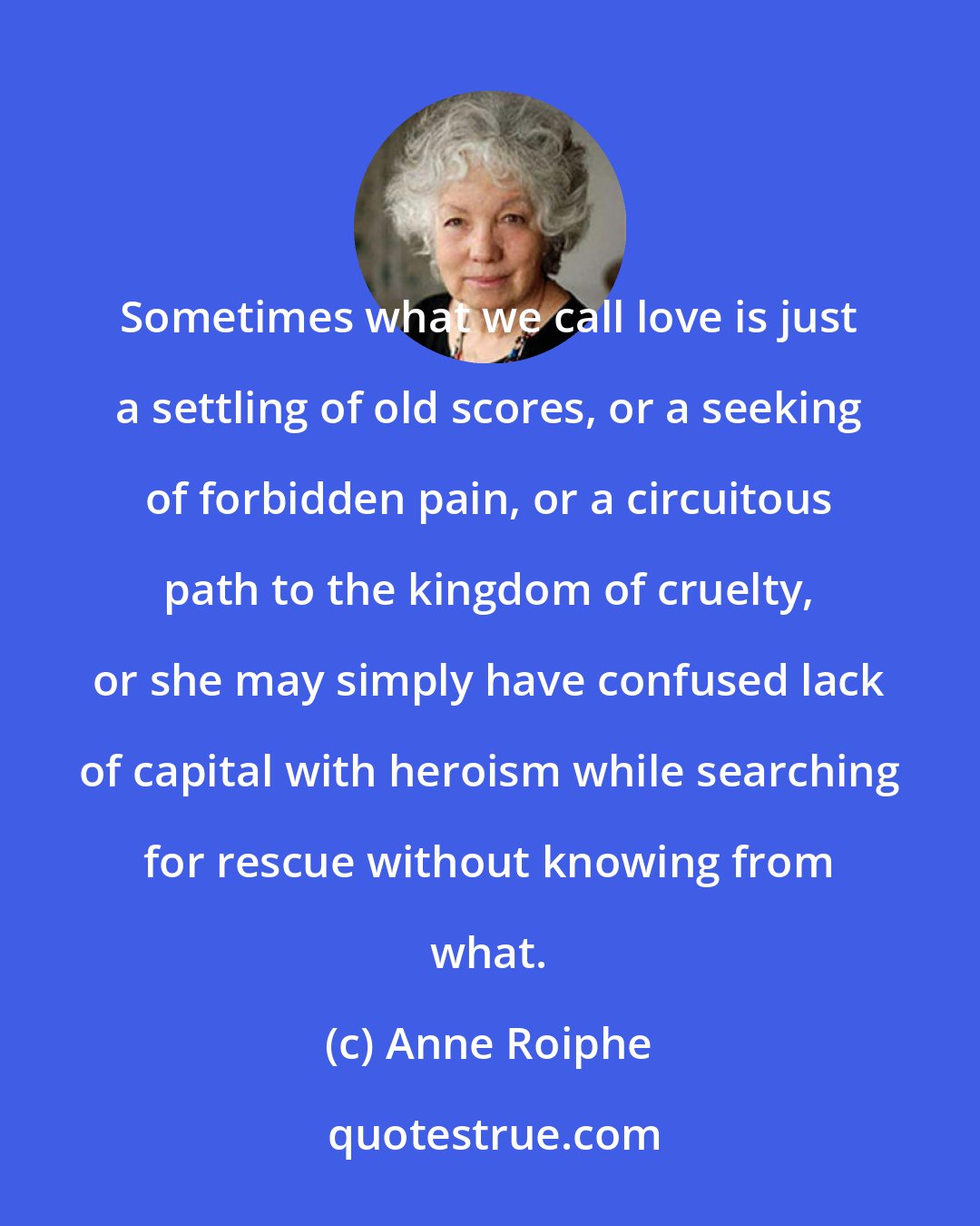 Anne Roiphe: Sometimes what we call love is just a settling of old scores, or a seeking of forbidden pain, or a circuitous path to the kingdom of cruelty, or she may simply have confused lack of capital with heroism while searching for rescue without knowing from what.