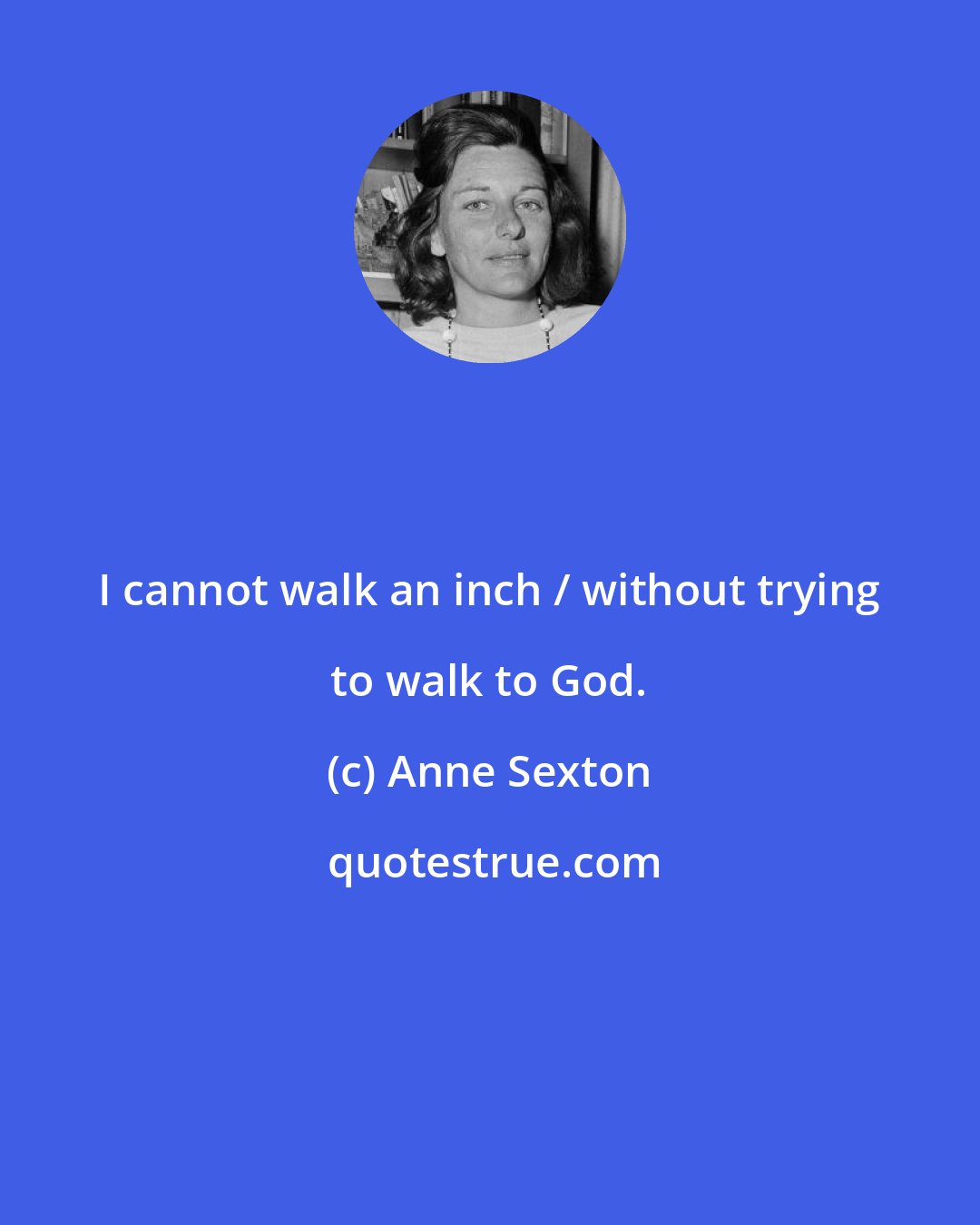Anne Sexton: I cannot walk an inch / without trying to walk to God.