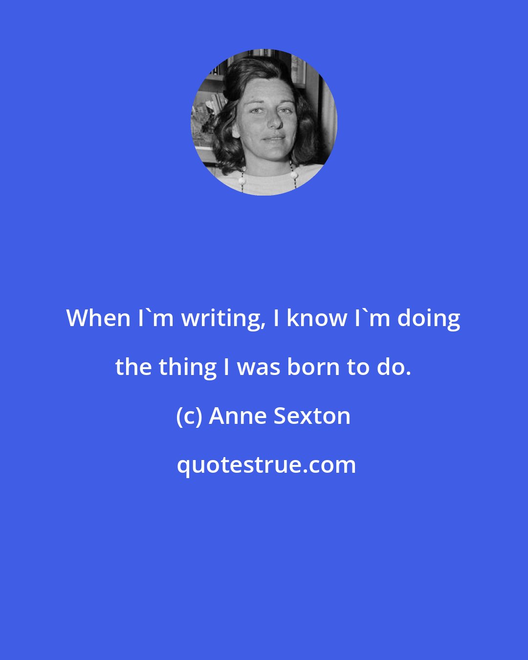 Anne Sexton: When I'm writing, I know I'm doing the thing I was born to do.