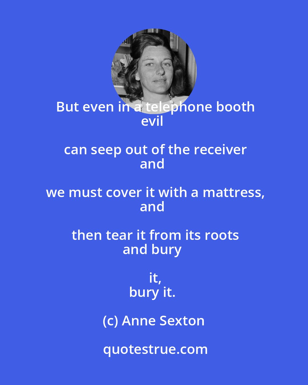 Anne Sexton: But even in a telephone booth
evil can seep out of the receiver
and we must cover it with a mattress,
and then tear it from its roots
and bury it,
bury it.