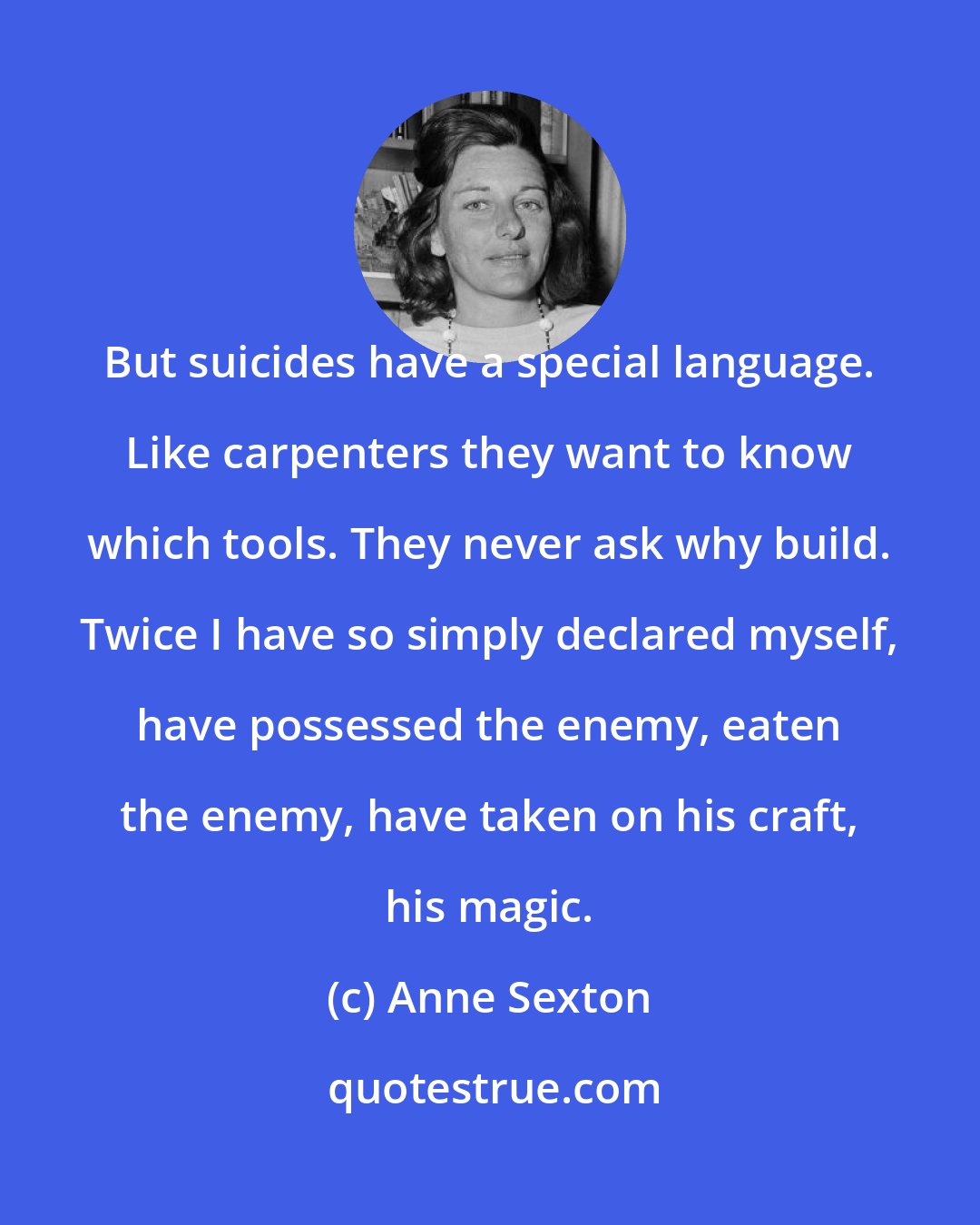 Anne Sexton: But suicides have a special language. Like carpenters they want to know which tools. They never ask why build. Twice I have so simply declared myself, have possessed the enemy, eaten the enemy, have taken on his craft, his magic.