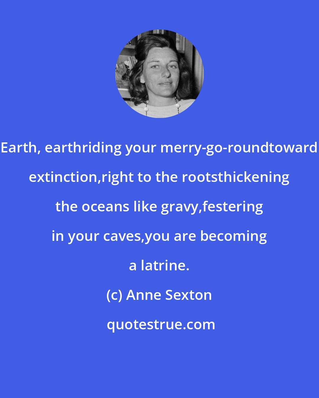 Anne Sexton: Earth, earthriding your merry-go-roundtoward extinction,right to the rootsthickening the oceans like gravy,festering in your caves,you are becoming a latrine.