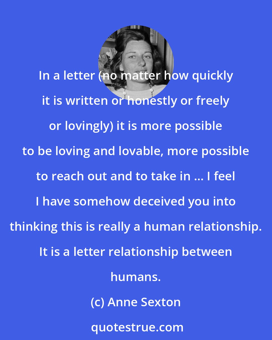 Anne Sexton: In a letter (no matter how quickly it is written or honestly or freely or lovingly) it is more possible to be loving and lovable, more possible to reach out and to take in ... I feel I have somehow deceived you into thinking this is really a human relationship. It is a letter relationship between humans.