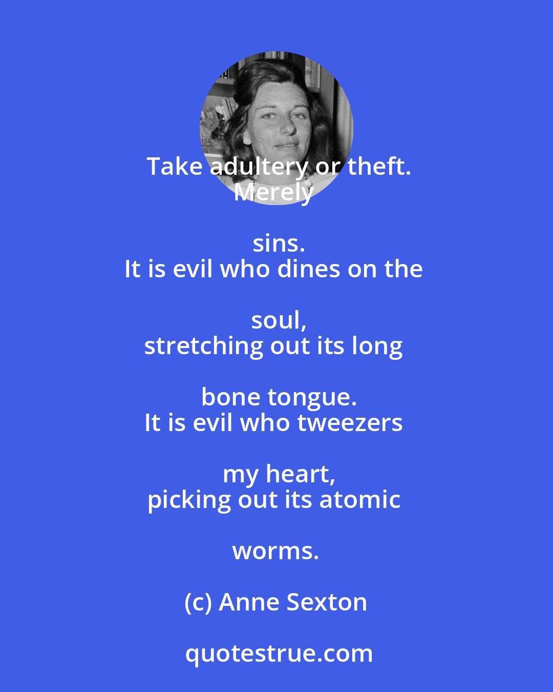 Anne Sexton: Take adultery or theft.
Merely sins.
It is evil who dines on the soul,
stretching out its long bone tongue.
It is evil who tweezers my heart,
picking out its atomic worms.