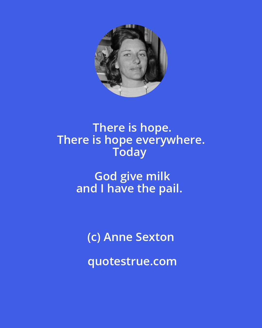 Anne Sexton: There is hope.
There is hope everywhere.
Today God give milk
and I have the pail.
