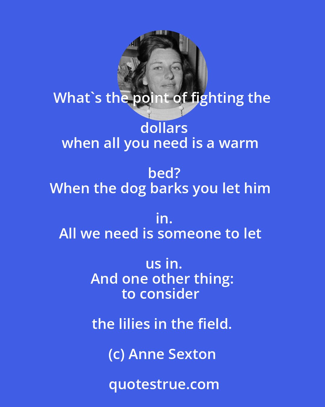Anne Sexton: What's the point of fighting the dollars
when all you need is a warm bed?
When the dog barks you let him in.
All we need is someone to let us in.
And one other thing:
to consider the lilies in the field.