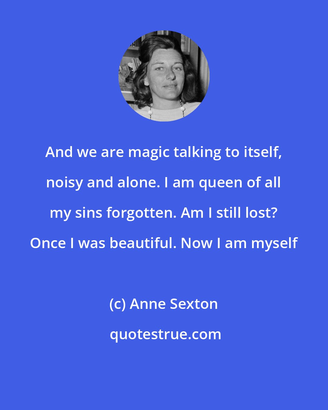 Anne Sexton: And we are magic talking to itself, noisy and alone. I am queen of all my sins forgotten. Am I still lost? Once I was beautiful. Now I am myself