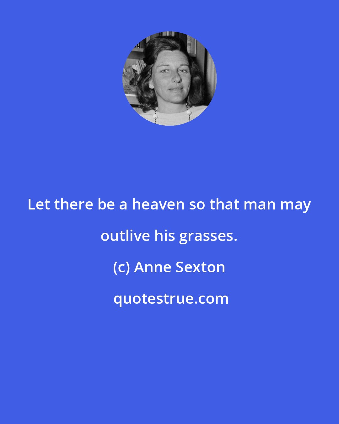 Anne Sexton: Let there be a heaven so that man may outlive his grasses.