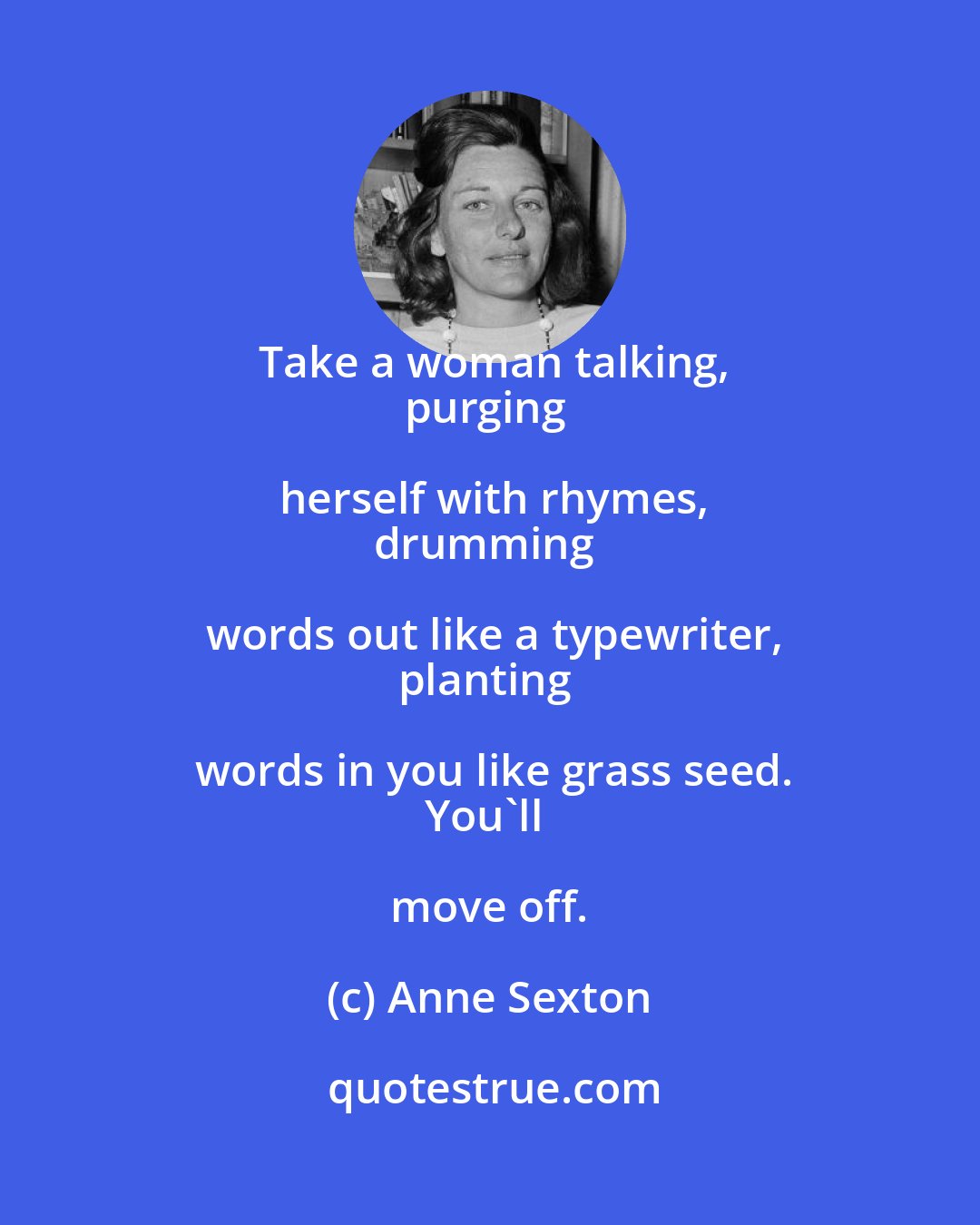 Anne Sexton: Take a woman talking,
purging herself with rhymes,
drumming words out like a typewriter,
planting words in you like grass seed.
You'll move off.
