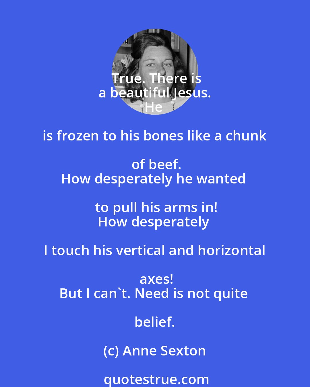 Anne Sexton: True. There is
a beautiful Jesus.
He is frozen to his bones like a chunk of beef.
How desperately he wanted to pull his arms in!
How desperately I touch his vertical and horizontal axes!
But I can't. Need is not quite belief.