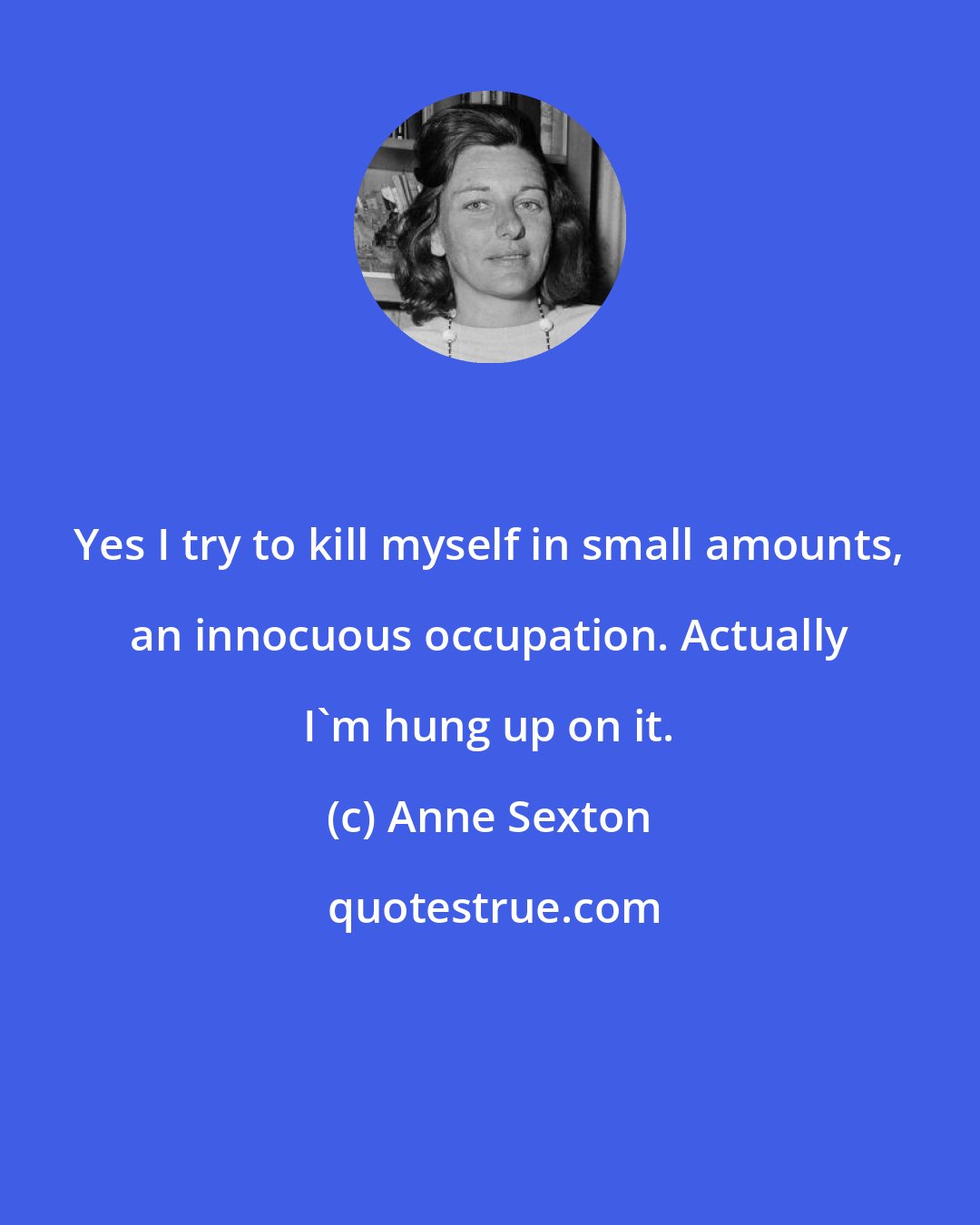 Anne Sexton: Yes I try to kill myself in small amounts, an innocuous occupation. Actually I'm hung up on it.