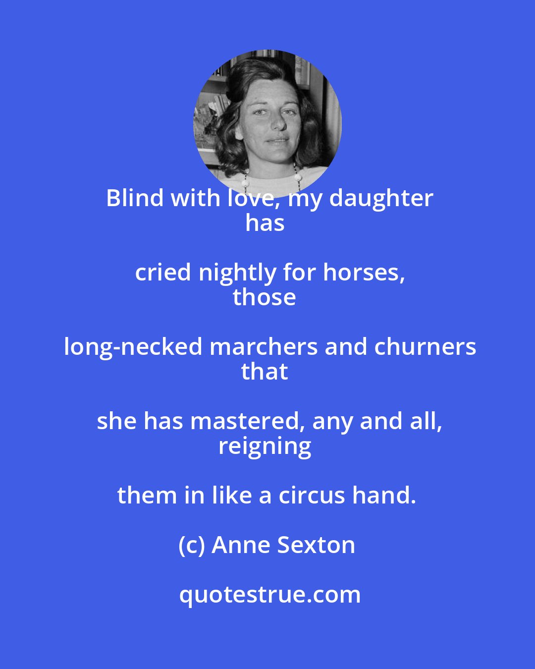 Anne Sexton: Blind with love, my daughter
has cried nightly for horses,
those long-necked marchers and churners
that she has mastered, any and all,
reigning them in like a circus hand.